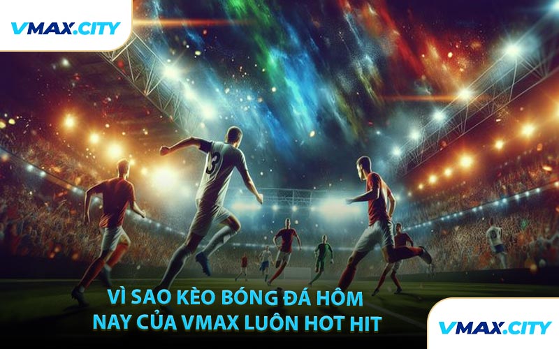 Vì Sao Kèo Bóng Đá Hôm Nay Của VMAX Luôn Hot Hit